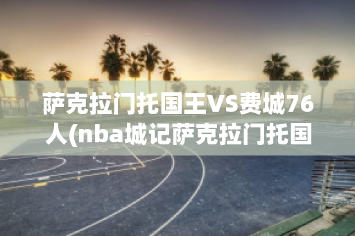 萨克拉门托国王VS费城76人(nba城记萨克拉门托国王)