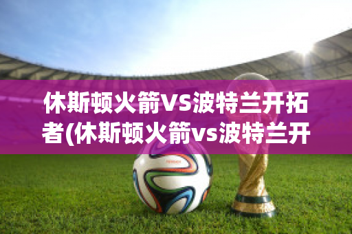 休斯顿火箭VS波特兰开拓者(休斯顿火箭vs波特兰开拓者预测)