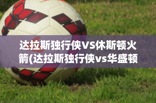 达拉斯独行侠VS休斯顿火箭(达拉斯独行侠vs华盛顿奇才)