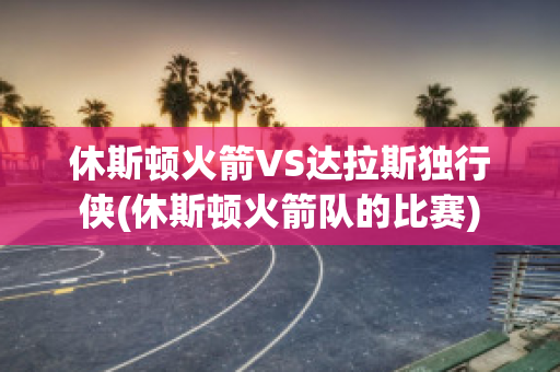 休斯顿火箭VS达拉斯独行侠(休斯顿火箭队的比赛)