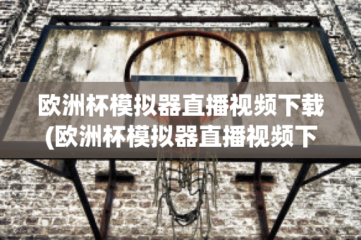 欧洲杯模拟器直播视频下载(欧洲杯模拟器直播视频下载网站)