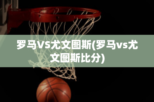 罗马VS尤文图斯(罗马vs尤文图斯比分)