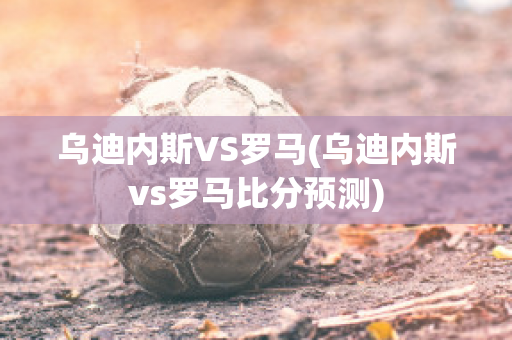 乌迪内斯VS罗马(乌迪内斯vs罗马比分预测)