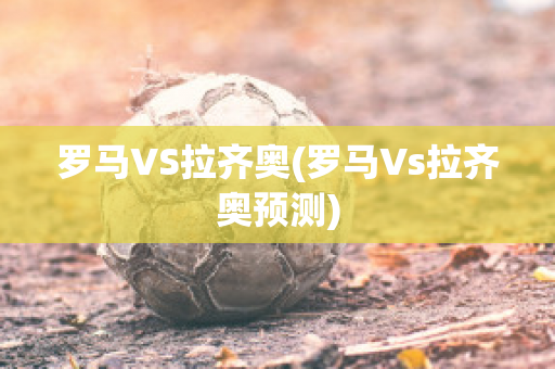 罗马VS拉齐奥(罗马Vs拉齐奥预测)