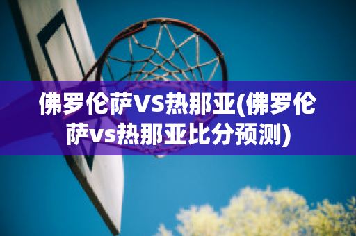 佛罗伦萨VS热那亚(佛罗伦萨vs热那亚比分预测)