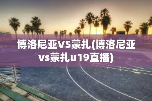 博洛尼亚VS蒙扎(博洛尼亚vs蒙扎u19直播)