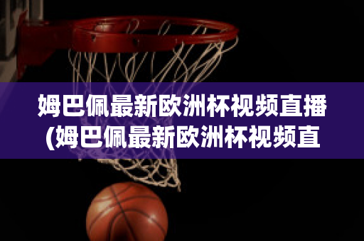 姆巴佩最新欧洲杯视频直播(姆巴佩最新欧洲杯视频直播在线观看)