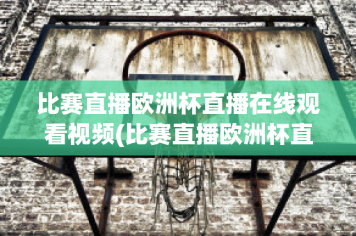 比赛直播欧洲杯直播在线观看视频(比赛直播欧洲杯直播在线观看视频回放)