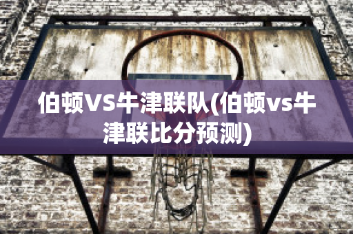 伯顿VS牛津联队(伯顿vs牛津联比分预测)