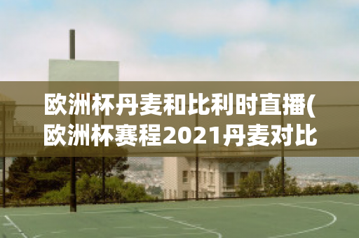 欧洲杯丹麦和比利时直播(欧洲杯赛程2021丹麦对比利时)