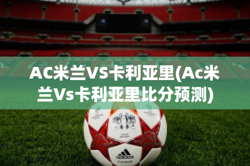 AC米兰VS卡利亚里(Ac米兰Vs卡利亚里比分预测)