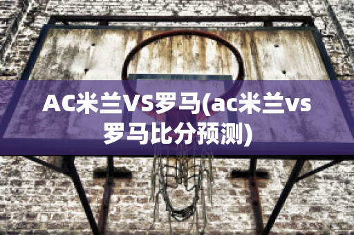 AC米兰VS罗马(ac米兰vs罗马比分预测)