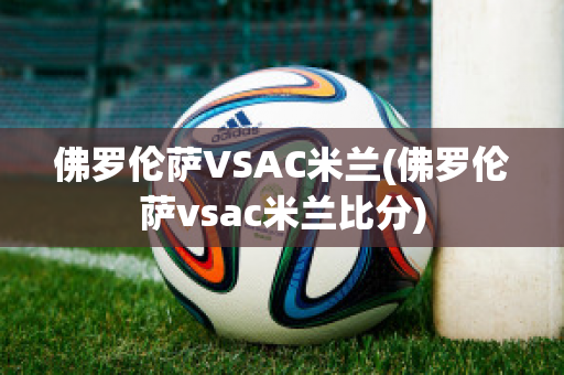 佛罗伦萨VSAC米兰(佛罗伦萨vsac米兰比分)