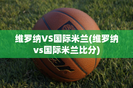 维罗纳VS国际米兰(维罗纳vs国际米兰比分)