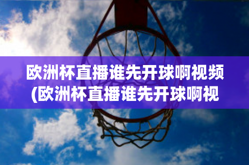 欧洲杯直播谁先开球啊视频(欧洲杯直播谁先开球啊视频回放)