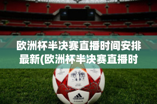 欧洲杯半决赛直播时间安排最新(欧洲杯半决赛直播时间安排最新情况)