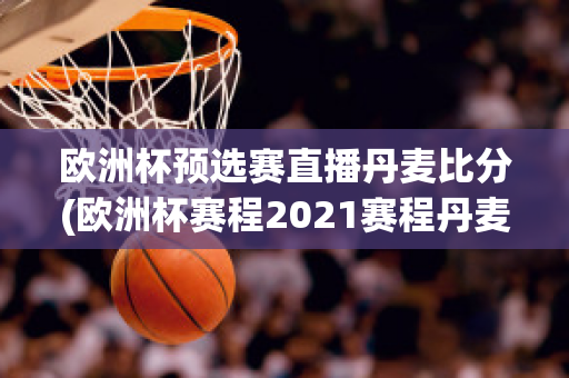 欧洲杯预选赛直播丹麦比分(欧洲杯赛程2021赛程丹麦)