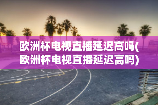 欧洲杯电视直播延迟高吗(欧洲杯电视直播延迟高吗)