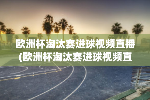 欧洲杯淘汰赛进球视频直播(欧洲杯淘汰赛进球视频直播在线观看)