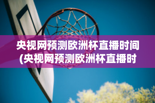 央视网预测欧洲杯直播时间(央视网预测欧洲杯直播时间是几点)