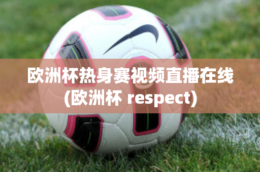 欧洲杯热身赛视频直播在线(欧洲杯 respect)