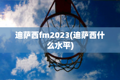 迪萨西fm2023(迪萨西什么水平)