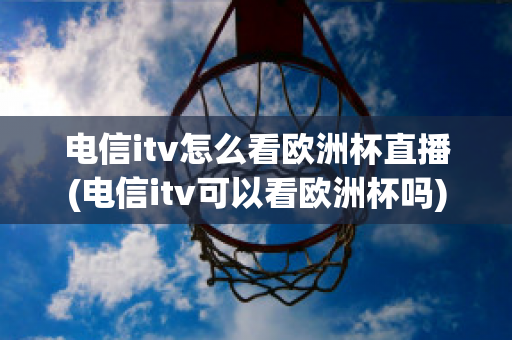 电信itv怎么看欧洲杯直播(电信itv可以看欧洲杯吗)