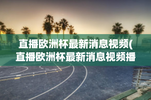 直播欧洲杯最新消息视频(直播欧洲杯最新消息视频播放)