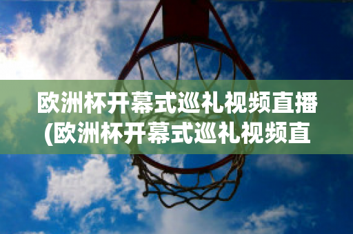 欧洲杯开幕式巡礼视频直播(欧洲杯开幕式巡礼视频直播在线观看)