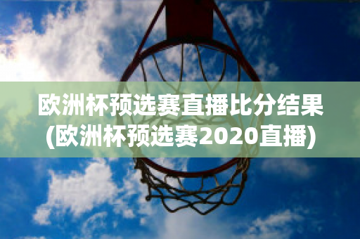 欧洲杯预选赛直播比分结果(欧洲杯预选赛2020直播)