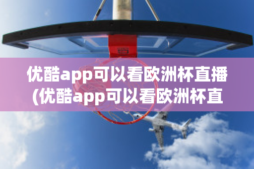 优酷app可以看欧洲杯直播(优酷app可以看欧洲杯直播回放吗)