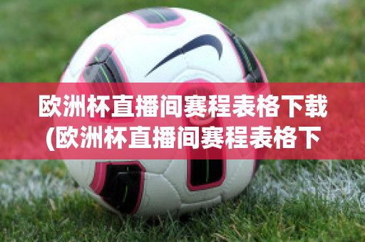 欧洲杯直播间赛程表格下载(欧洲杯直播间赛程表格下载软件)