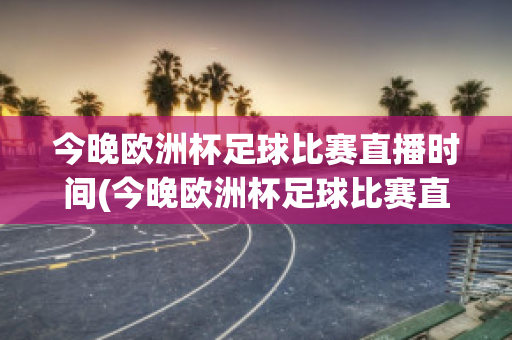 今晚欧洲杯足球比赛直播时间(今晚欧洲杯足球比赛直播时间几点)