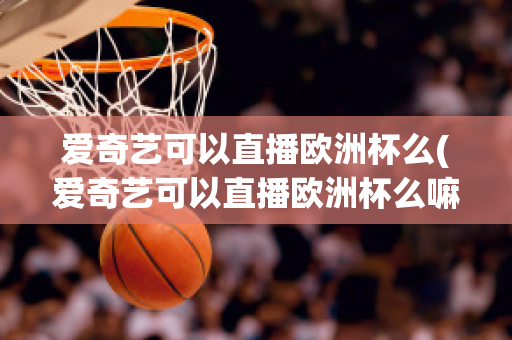 爱奇艺可以直播欧洲杯么(爱奇艺可以直播欧洲杯么嘛)