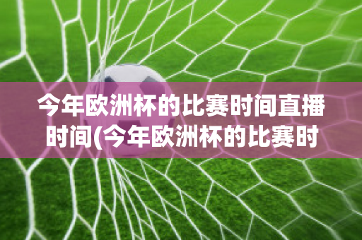 今年欧洲杯的比赛时间直播时间(今年欧洲杯的比赛时间直播时间是多少)