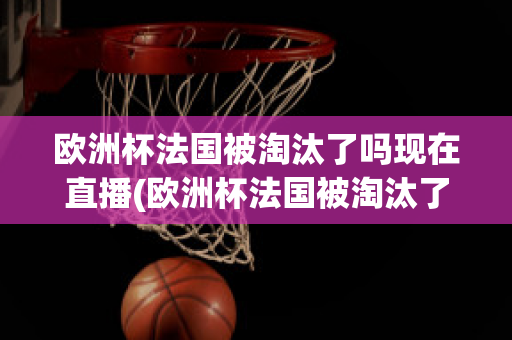 欧洲杯法国被淘汰了吗现在直播(欧洲杯法国被淘汰了吗现在直播视频)