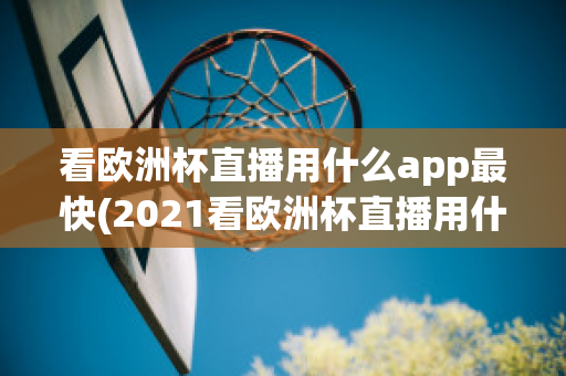 看欧洲杯直播用什么app最快(2021看欧洲杯直播用什么app)