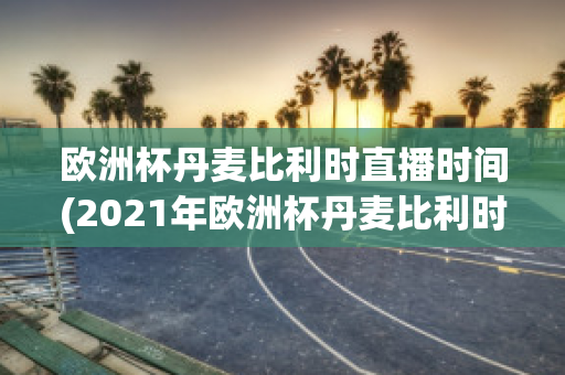 欧洲杯丹麦比利时直播时间(2021年欧洲杯丹麦比利时)