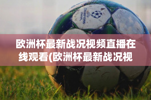 欧洲杯最新战况视频直播在线观看(欧洲杯最新战况视频直播在线观看下载)