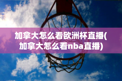 加拿大怎么看欧洲杯直播(加拿大怎么看nba直播)