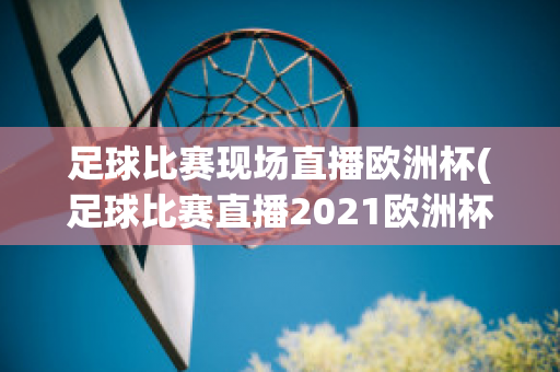 足球比赛现场直播欧洲杯(足球比赛直播2021欧洲杯)