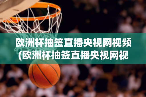 欧洲杯抽签直播央视网视频(欧洲杯抽签直播央视网视频在线观看)