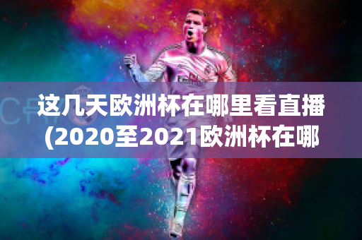 这几天欧洲杯在哪里看直播(2020至2021欧洲杯在哪里可以看直播)