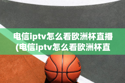 电信iptv怎么看欧洲杯直播(电信iptv怎么看欧洲杯直播节目)