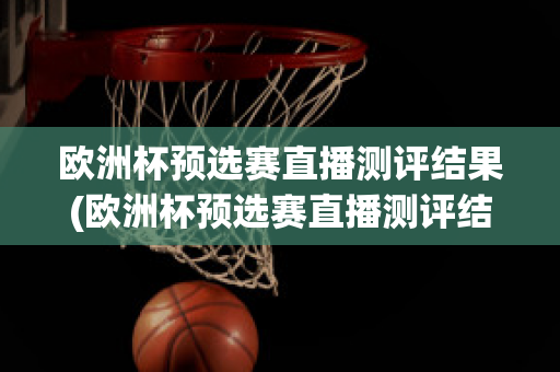 欧洲杯预选赛直播测评结果(欧洲杯预选赛直播测评结果公布)