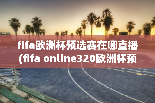 fifa欧洲杯预选赛在哪直播(fifa online320欧洲杯预选赛)