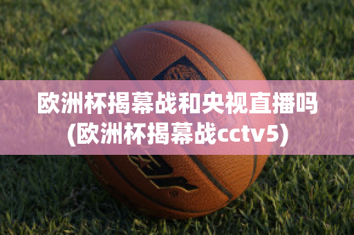 欧洲杯揭幕战和央视直播吗(欧洲杯揭幕战cctv5)