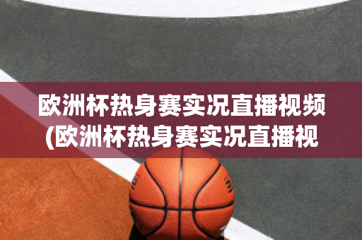 欧洲杯热身赛实况直播视频(欧洲杯热身赛实况直播视频在线观看)