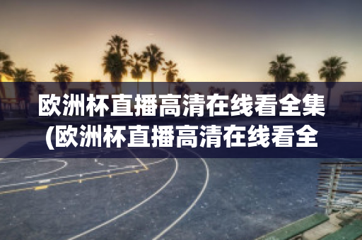 欧洲杯直播高清在线看全集(欧洲杯直播高清在线看全集下载)