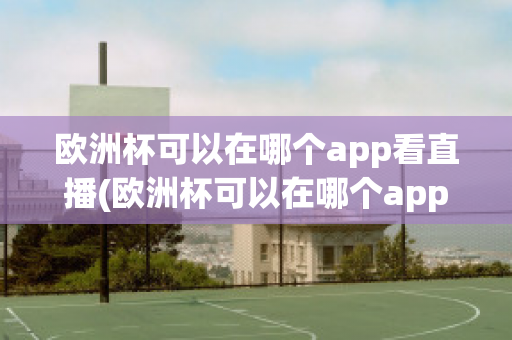 欧洲杯可以在哪个app看直播(欧洲杯可以在哪个app看直播啊)